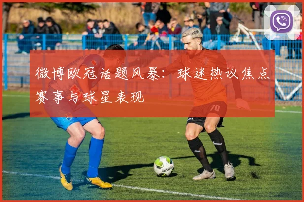 微博欧冠话题风暴：球迷热议焦点赛事与球星表现