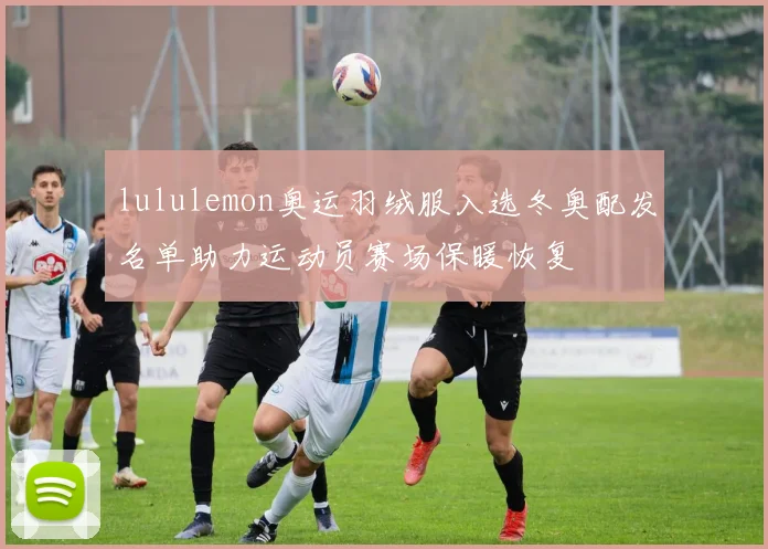 lululemon奥运羽绒服入选冬奥配发名单助力运动员赛场保暖恢复