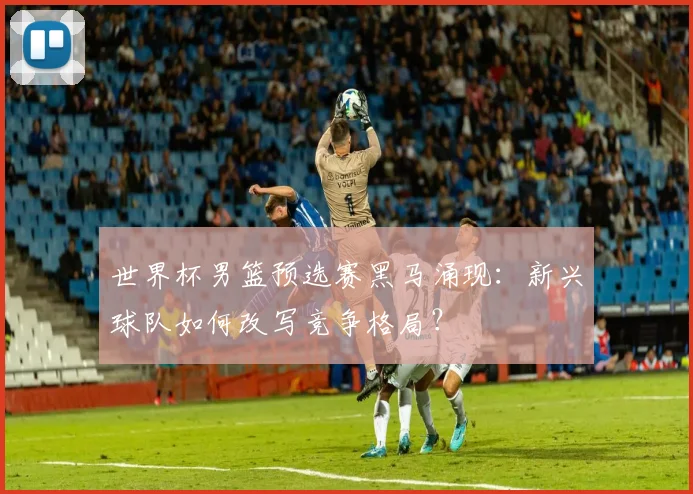 世界杯男篮预选赛黑马涌现：新兴球队如何改写竞争格局？