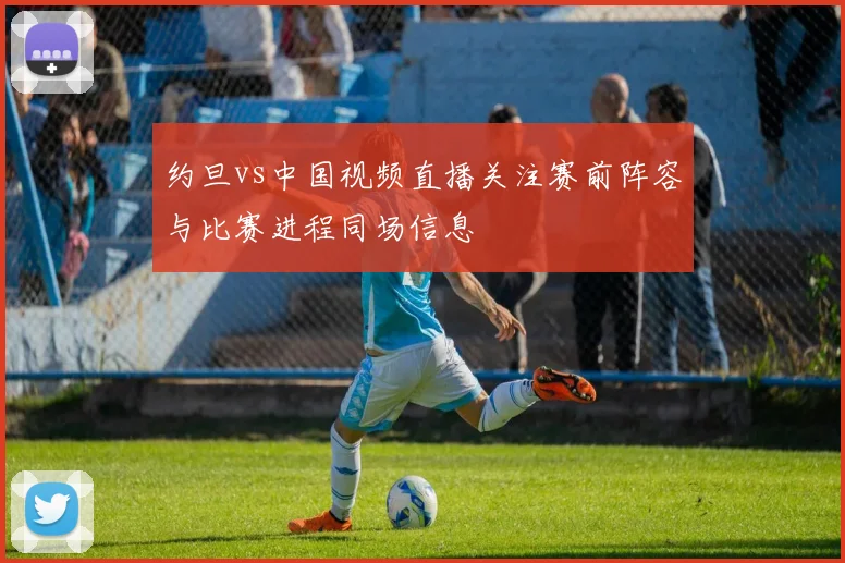 约旦vs中国视频直播关注赛前阵容与比赛进程同场信息