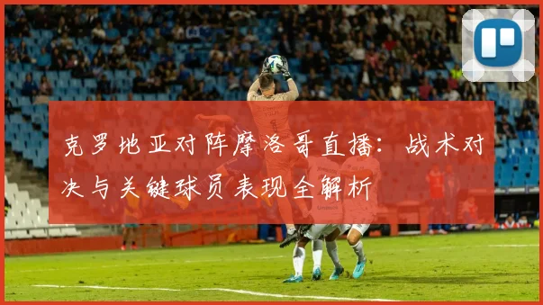 克罗地亚对阵摩洛哥直播：战术对决与关键球员表现全解析