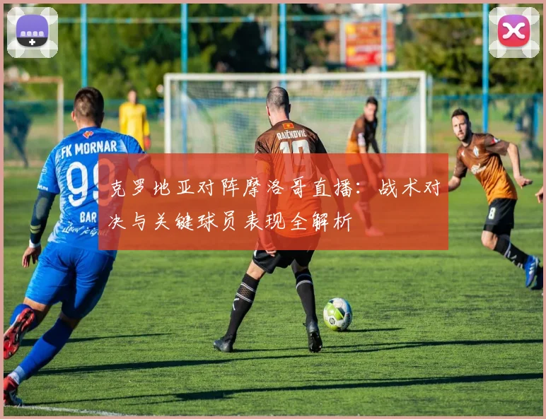 克罗地亚对阵摩洛哥直播：战术对决与关键球员表现全解析