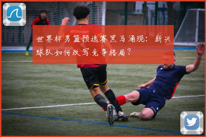 世界杯男篮预选赛黑马涌现：新兴球队如何改写竞争格局？