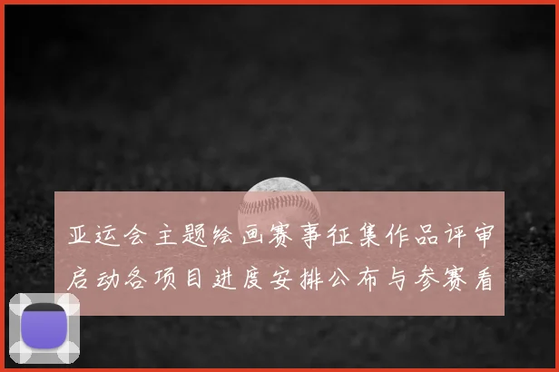 亚运会主题绘画赛事征集作品评审启动各项目进度安排公布与参赛看点